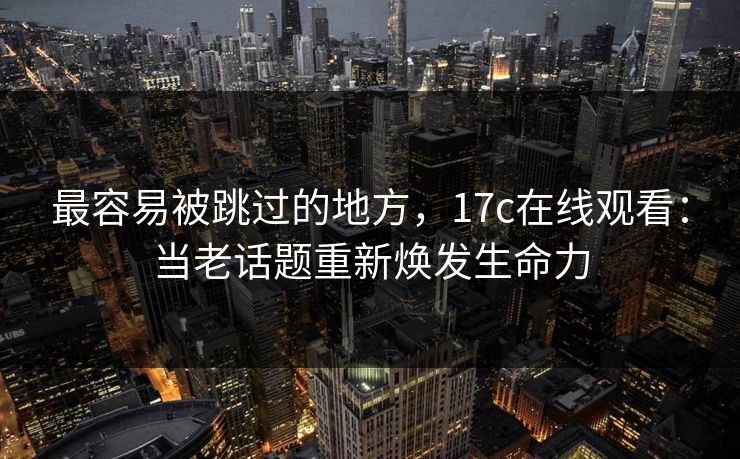 最容易被跳过的地方，17c在线观看：当老话题重新焕发生命力