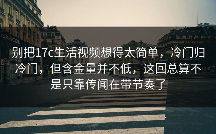 别把17c生活视频想得太简单，冷门归冷门，但含金量并不低，这回总算不是只靠传闻在带节奏了