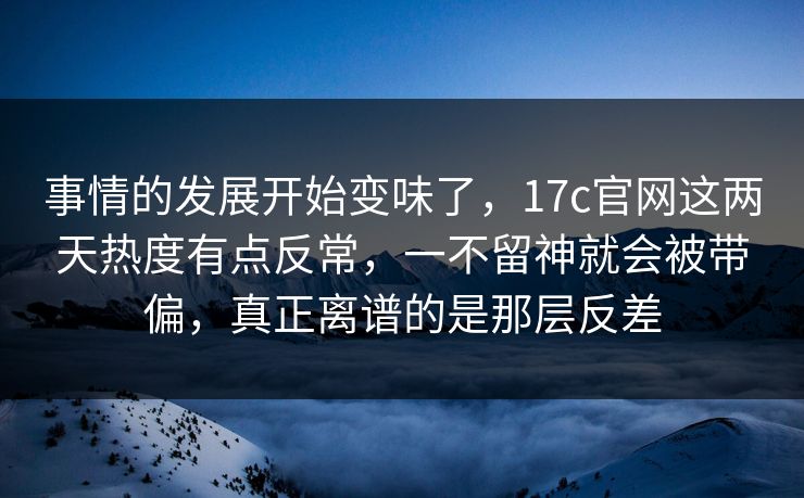 事情的发展开始变味了，17c官网这两天热度有点反常，一不留神就会被带偏，真正离谱的是那层反差