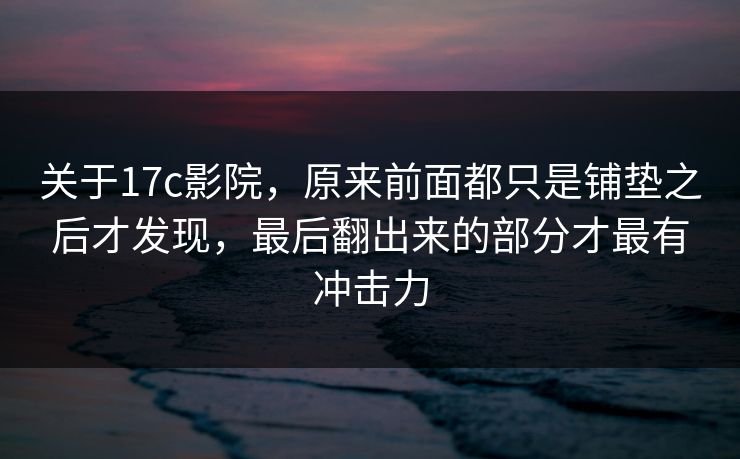 关于17c影院，原来前面都只是铺垫之后才发现，最后翻出来的部分才最有冲击力