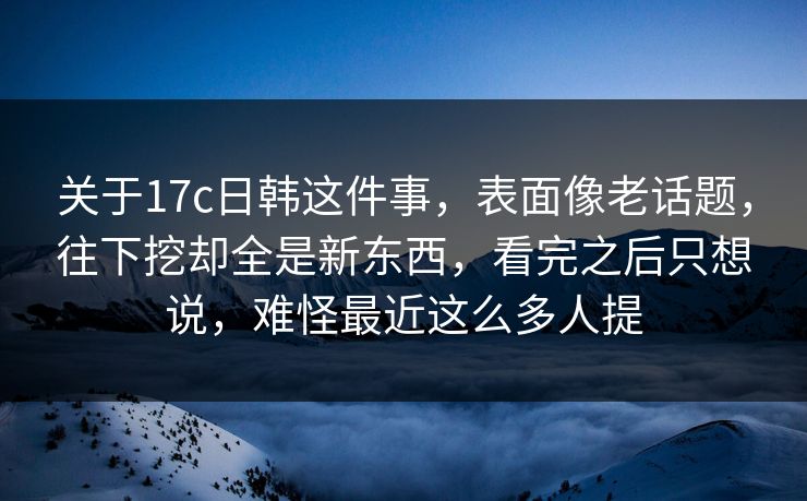 关于17c日韩这件事，表面像老话题，往下挖却全是新东西，看完之后只想说，难怪最近这么多人提