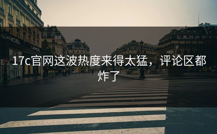 17c官网这波热度来得太猛，评论区都炸了