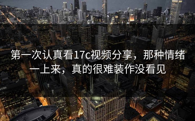 第一次认真看17c视频分享，那种情绪一上来，真的很难装作没看见