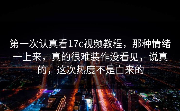 第一次认真看17c视频教程，那种情绪一上来，真的很难装作没看见，说真的，这次热度不是白来的