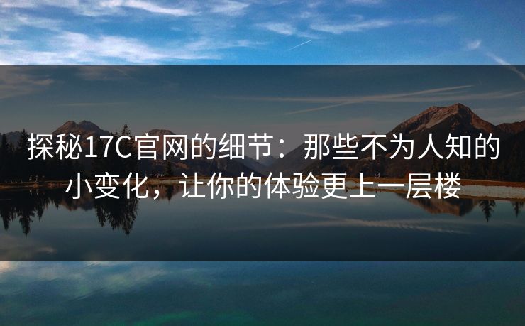 探秘17C官网的细节:那些不为人知的小变化,让你的体验更上一层楼