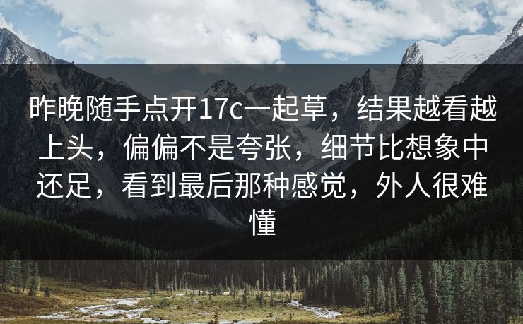 昨晚随手点开17c一起草，结果越看越上头，偏偏不是夸张，细节比想象中还足，看到最后那种感觉，外人很难懂