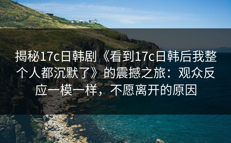 揭秘17c日韩剧《看到17c日韩后我整个人都沉默了》的震撼之旅：观众反应一模一样，不愿离开的原因