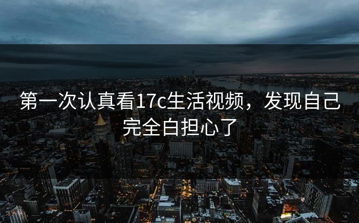 第一次认真看17c生活视频，发现自己完全白担心了