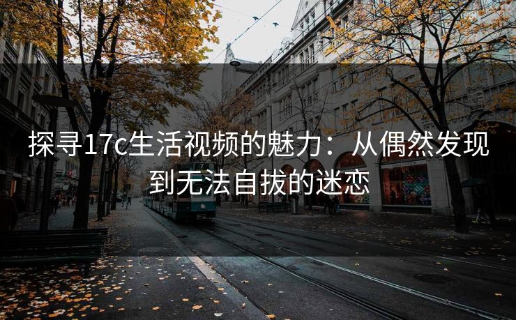 探寻17c生活视频的魅力：从偶然发现到无法自拔的迷恋
