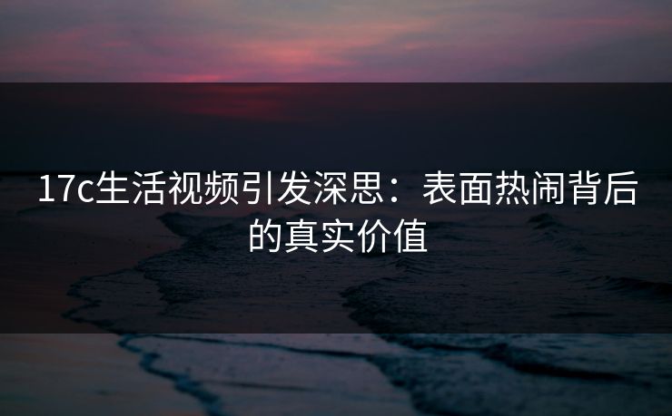 17c生活视频引发深思：表面热闹背后的真实价值