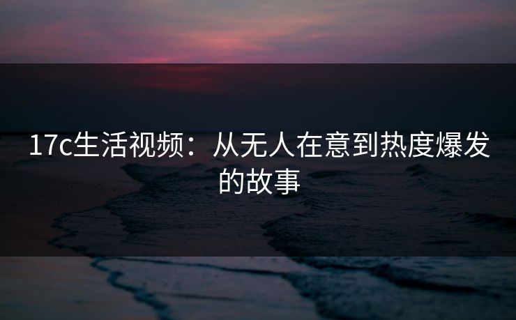 17c生活视频：从无人在意到热度爆发的故事