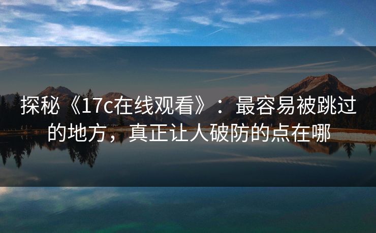 探秘《17c在线观看》：最容易被跳过的地方，真正让人破防的点在哪
