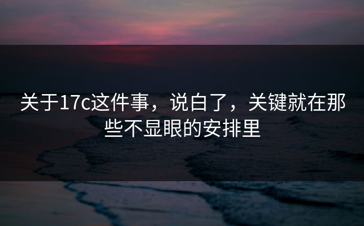 关于17c这件事，说白了，关键就在那些不显眼的安排里
