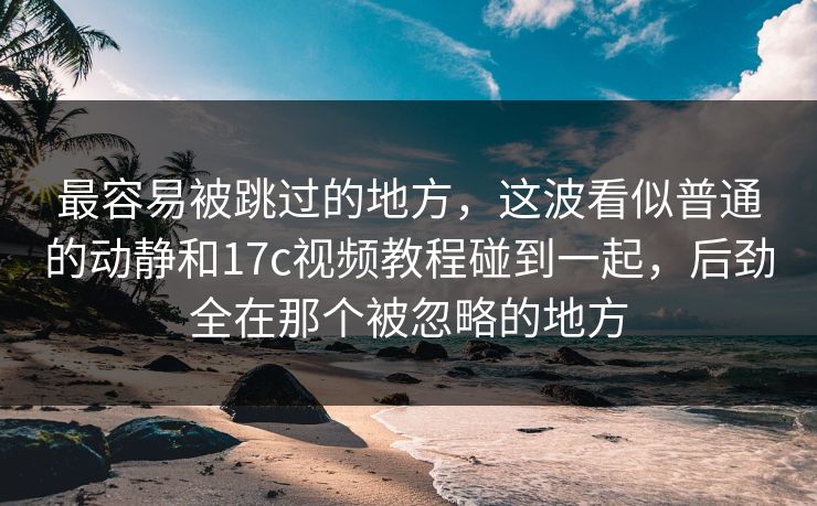 最容易被跳过的地方，这波看似普通的动静和17c视频教程碰到一起，后劲全在那个被忽略的地方
