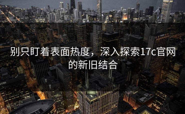 别只盯着表面热度，深入探索17c官网的新旧结合