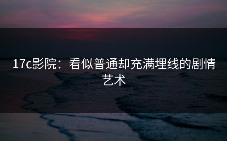 17c影院：看似普通却充满埋线的剧情艺术