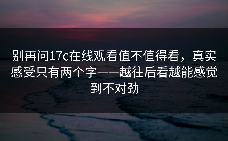 别再问17c在线观看值不值得看，真实感受只有两个字——越往后看越能感觉到不对劲