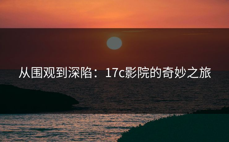 从围观到深陷：17c影院的奇妙之旅