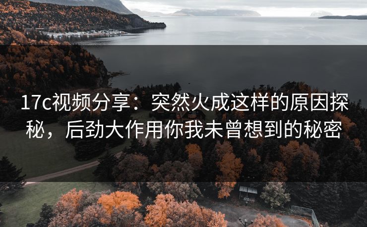 17c视频分享：突然火成这样的原因探秘，后劲大作用你我未曾想到的秘密