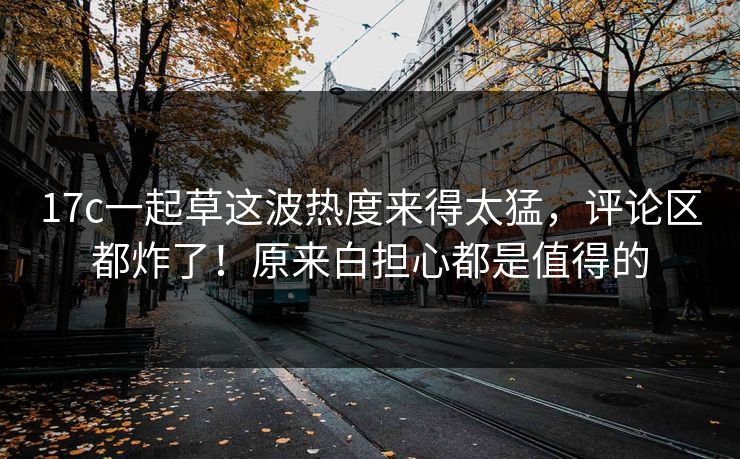 17c一起草这波热度来得太猛，评论区都炸了！原来白担心都是值得的