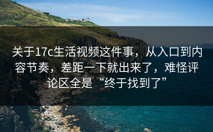关于17c生活视频这件事，从入口到内容节奏，差距一下就出来了，难怪评论区全是“终于找到了”