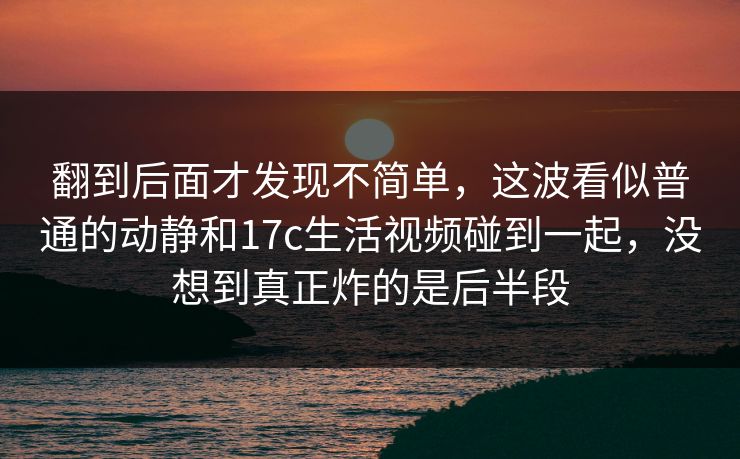翻到后面才发现不简单，这波看似普通的动静和17c生活视频碰到一起，没想到真正炸的是后半段