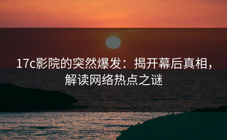 17c影院的突然爆发：揭开幕后真相，解读网络热点之谜
