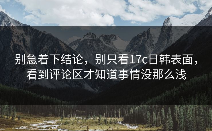 别急着下结论，别只看17c日韩表面，看到评论区才知道事情没那么浅