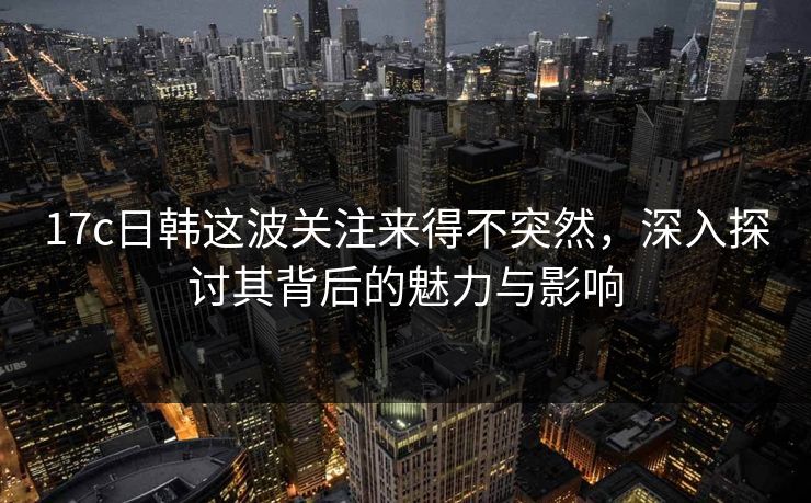 17c日韩这波关注来得不突然，深入探讨其背后的魅力与影响