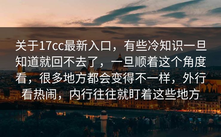 关于17cc最新入口，有些冷知识一旦知道就回不去了，一旦顺着这个角度看，很多地方都会变得不一样，外行看热闹，内行往往就盯着这些地方