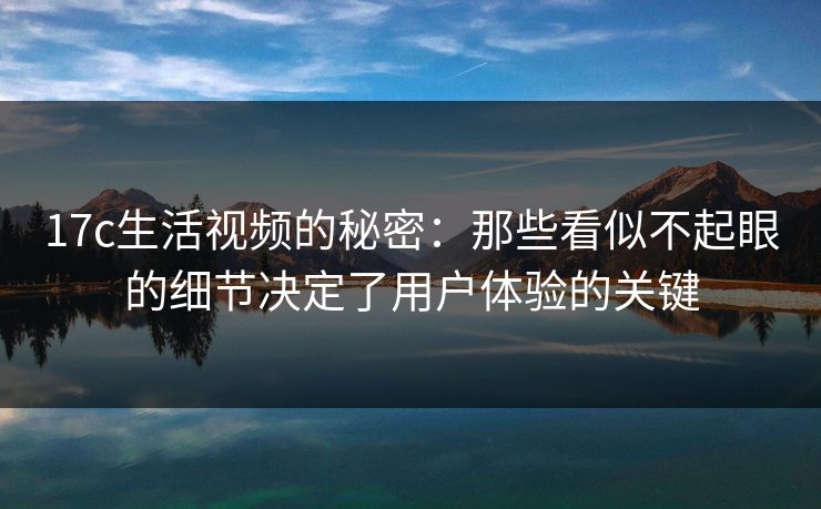 17c生活视频的秘密：那些看似不起眼的细节决定了用户体验的关键