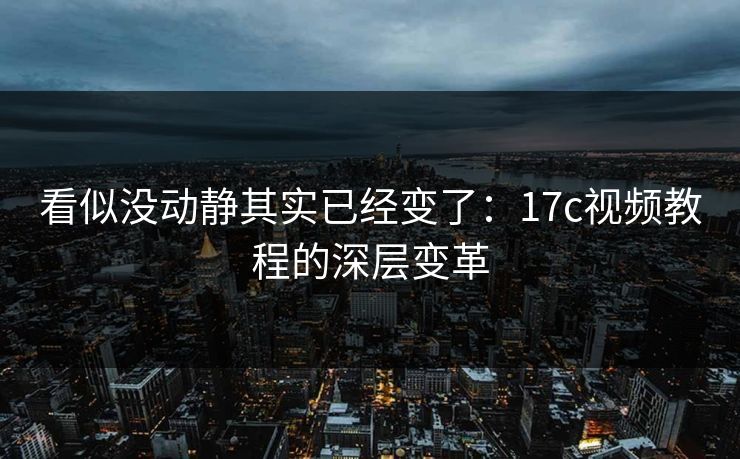 看似没动静其实已经变了：17c视频教程的深层变革