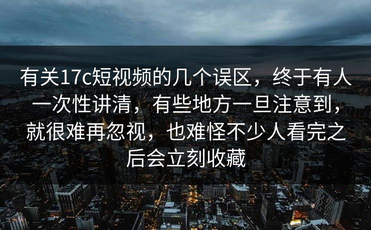 有关17c短视频的几个误区，终于有人一次性讲清，有些地方一旦注意到，就很难再忽视，也难怪不少人看完之后会立刻收藏