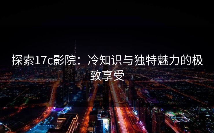探索17c影院：冷知识与独特魅力的极致享受