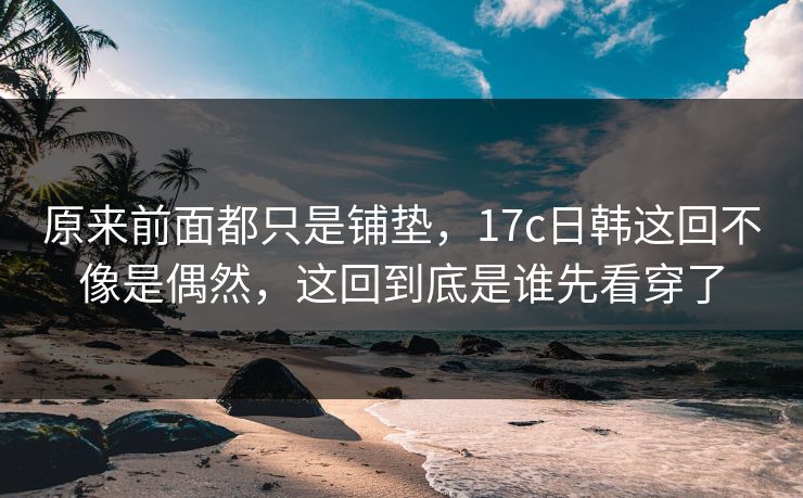 原来前面都只是铺垫，17c日韩这回不像是偶然，这回到底是谁先看穿了