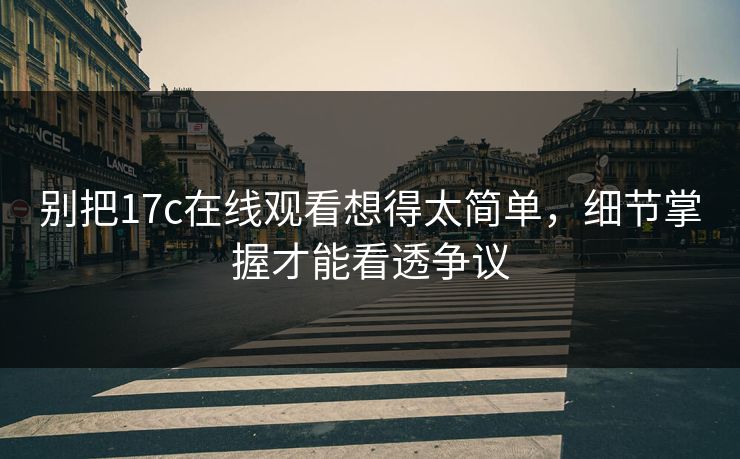 别把17c在线观看想得太简单，细节掌握才能看透争议