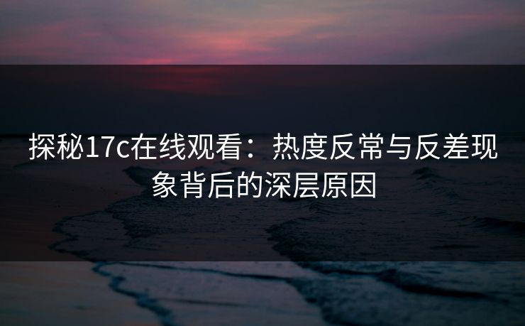 探秘17c在线观看：热度反常与反差现象背后的深层原因