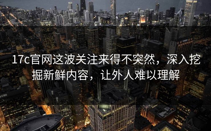 17c官网这波关注来得不突然，深入挖掘新鲜内容，让外人难以理解