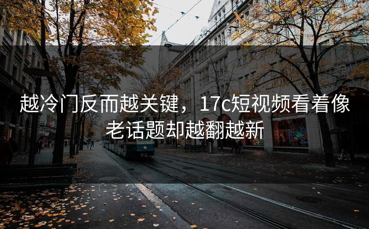 越冷门反而越关键，17c短视频看着像老话题却越翻越新