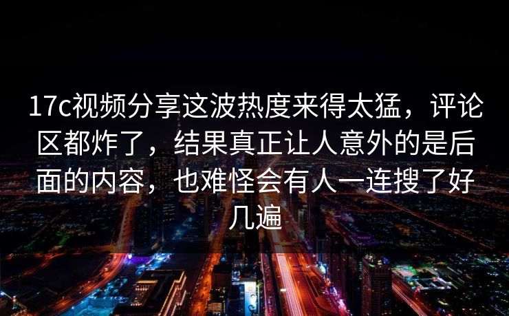 17c视频分享这波热度来得太猛，评论区都炸了，结果真正让人意外的是后面的内容，也难怪会有人一连搜了好几遍