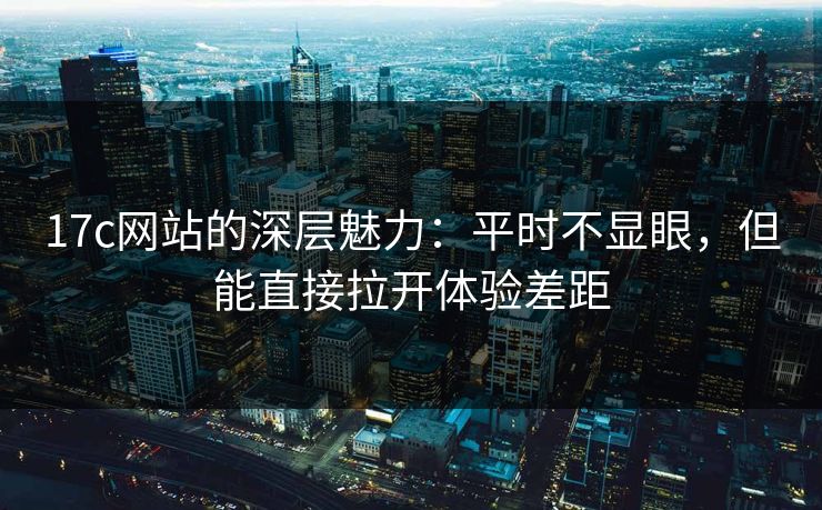 17c网站的深层魅力：平时不显眼，但能直接拉开体验差距