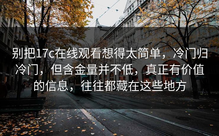 别把17c在线观看想得太简单，冷门归冷门，但含金量并不低，真正有价值的信息，往往都藏在这些地方