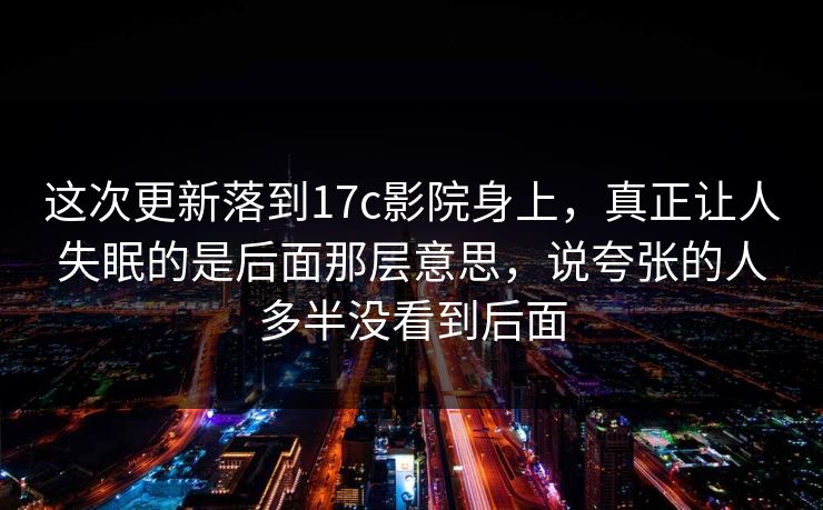 这次更新落到17c影院身上，真正让人失眠的是后面那层意思，说夸张的人多半没看到后面