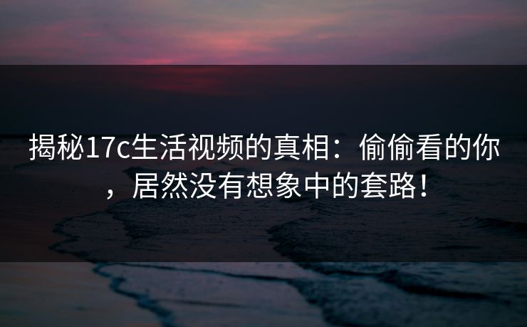 揭秘17c生活视频的真相：偷偷看的你，居然没有想象中的套路！