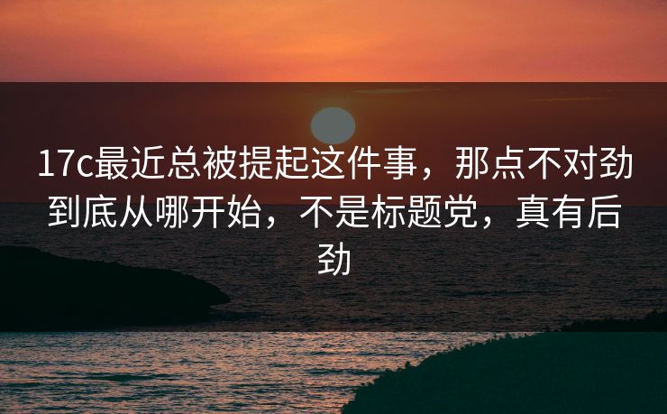 17c最近总被提起这件事，那点不对劲到底从哪开始，不是标题党，真有后劲