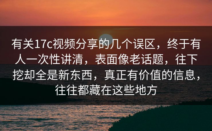 有关17c视频分享的几个误区，终于有人一次性讲清，表面像老话题，往下挖却全是新东西，真正有价值的信息，往往都藏在这些地方