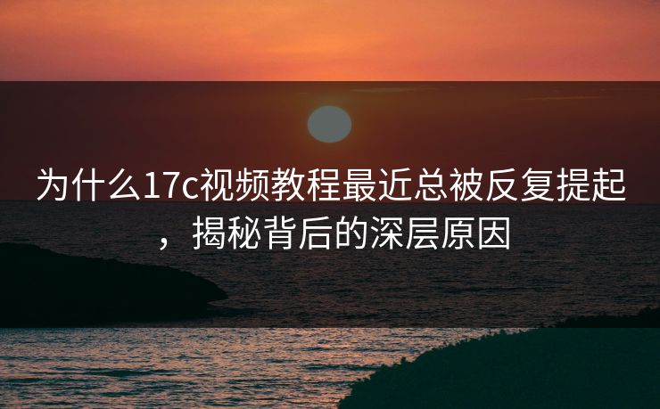 为什么17c视频教程最近总被反复提起，揭秘背后的深层原因