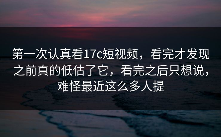 第一次认真看17c短视频，看完才发现之前真的低估了它，看完之后只想说，难怪最近这么多人提