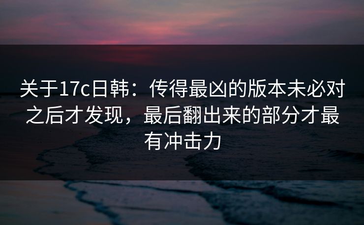关于17c日韩：传得最凶的版本未必对之后才发现，最后翻出来的部分才最有冲击力