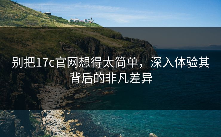 别把17c官网想得太简单，深入体验其背后的非凡差异